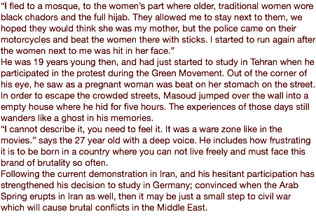 “I fled to a mosque, to the women’s part where older, traditional women wore black chadors and the full hijab. They allowed me to stay next to them, we hoped they would think she was my mother, but the police came on their motorcycles and beat the women there with sticks. I started to run again after the women next to me was hit in her face.” He was 19 years young then, and had just started to study in Tehran when he participated in the protest during the Green Movement. Out of the corner of his eye, he saw as a pregnant woman was beat on her stomach on the street. In order to escape the crowded streets, Masoud jumped over the wall into a empty house where he hid for five hours. The experiences of those days still wanders like a ghost in his memories. “I cannot describe it, you need to feel it. It was a ware zone like in the movies.” says the 27 year old with a deep voice. He includes how frustrating it is to be born in a country where you can not live freely and must face this brand of brutality so often. Following the current demonstration in Iran, and his hesitant participation has strengthened his decision to study in Germany; convinced when the Arab Spring erupts in Iran as well, then it may be just a small step to civil war which will cause brutal conflicts in the Middle East.