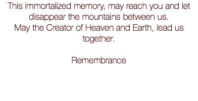 This immortalized memory, may reach you and let disappear the mountains between us. May the Creator of Heaven and Earth, lead us together. Remembrance