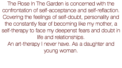 The Rose In The Garden is concerned with the confrontation of self-acceptance and self-reflaction. Covering the feelings of self-doubt, personality and the constantly fear of becoming like my mother, a self-therapy to face my deepenst fears and doubt in life and relationships. An art-therapy I never have. As a daughter and young woman.
